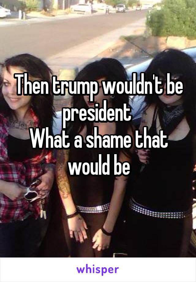 Then trump wouldn't be president 
What a shame that would be
