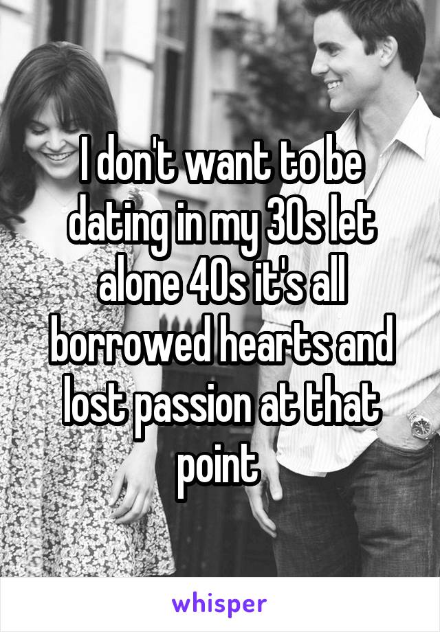 I don't want to be dating in my 30s let alone 40s it's all borrowed hearts and lost passion at that point 