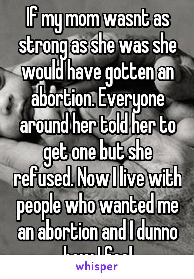 If my mom wasnt as strong as she was she would have gotten an abortion. Everyone around her told her to get one but she refused. Now I live with people who wanted me an abortion and I dunno how I feel