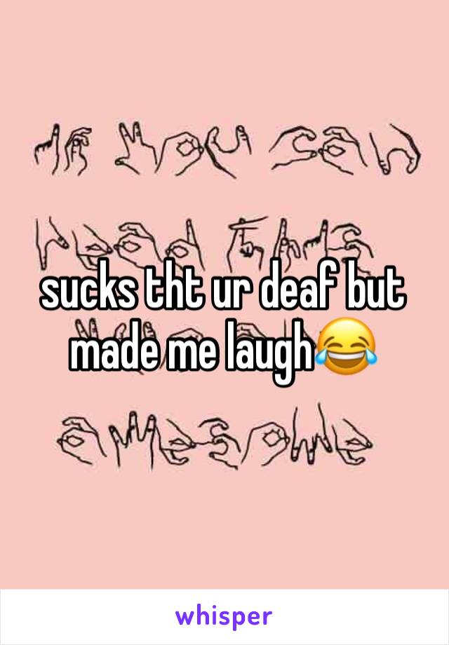 sucks tht ur deaf but made me laugh😂