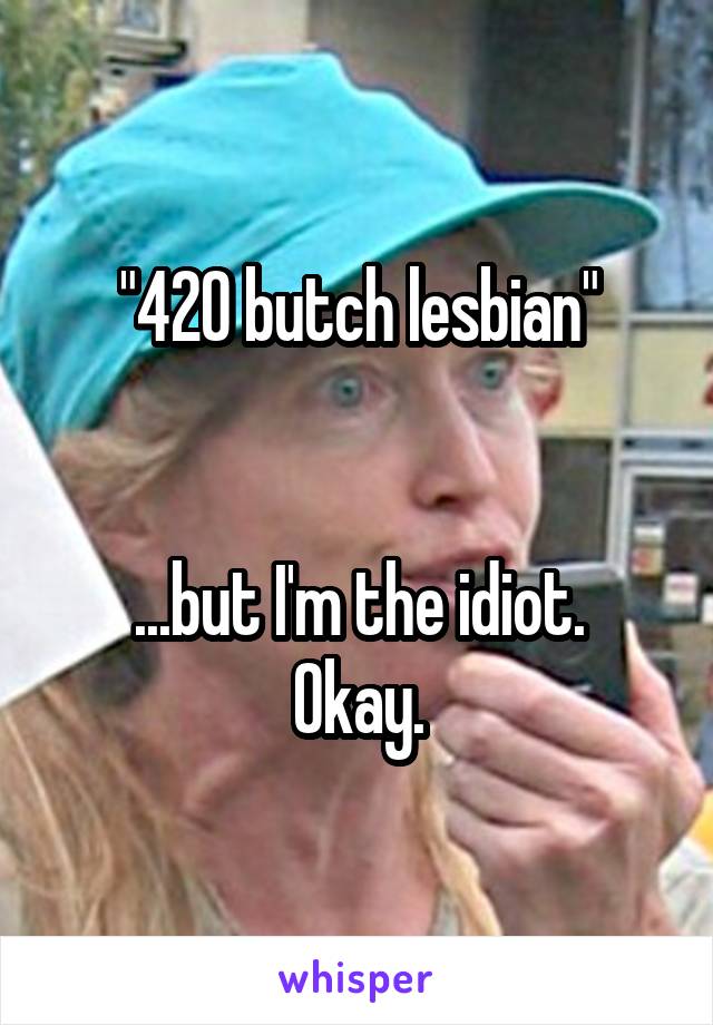 "420 butch lesbian"


...but I'm the idiot.
Okay.