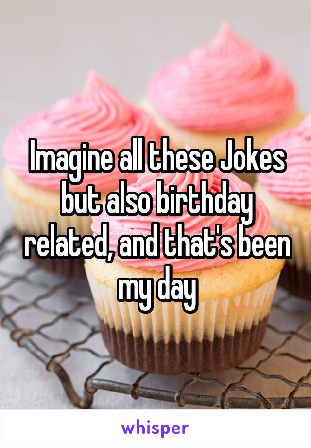 Imagine all these Jokes but also birthday related, and that's been my day