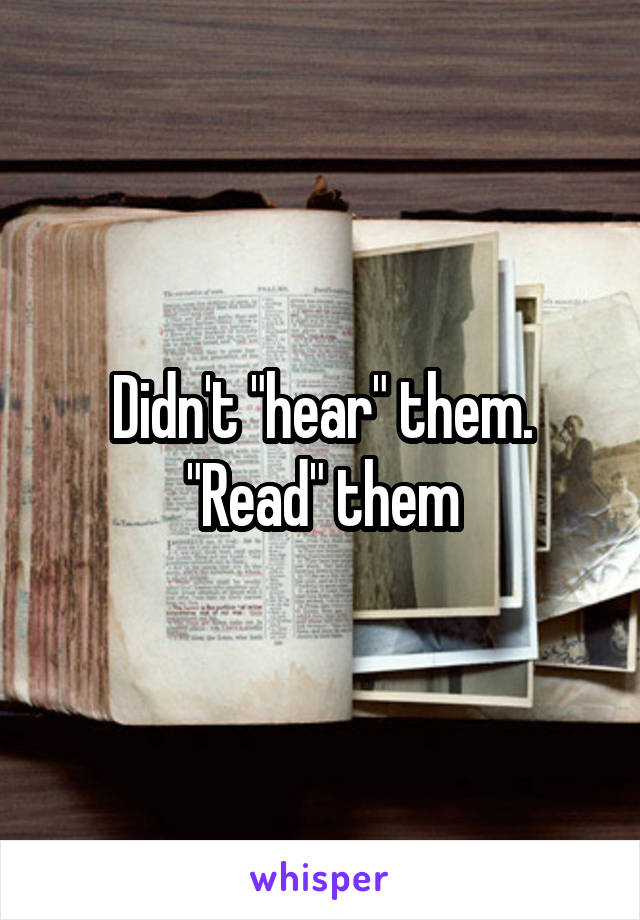 Didn't "hear" them. "Read" them