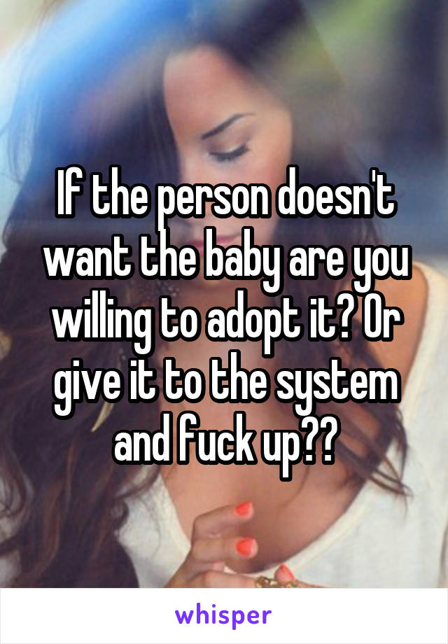 If the person doesn't want the baby are you willing to adopt it? Or give it to the system and fuck up??