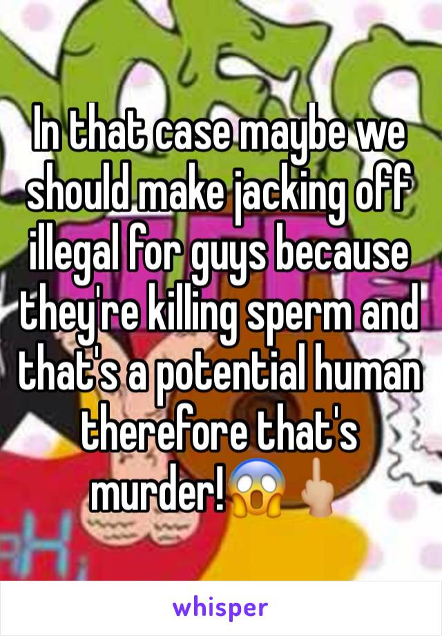 In that case maybe we should make jacking off illegal for guys because they're killing sperm and that's a potential human therefore that's murder!😱🖕🏼