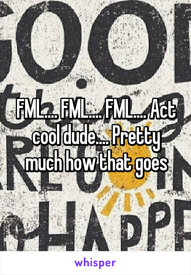 FML.... FML.... FML.... Act cool dude.... Pretty much how that goes