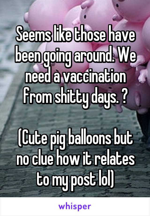 Seems like those have been going around. We need a vaccination from shitty days. 😂

(Cute pig balloons but no clue how it relates to my post lol)
