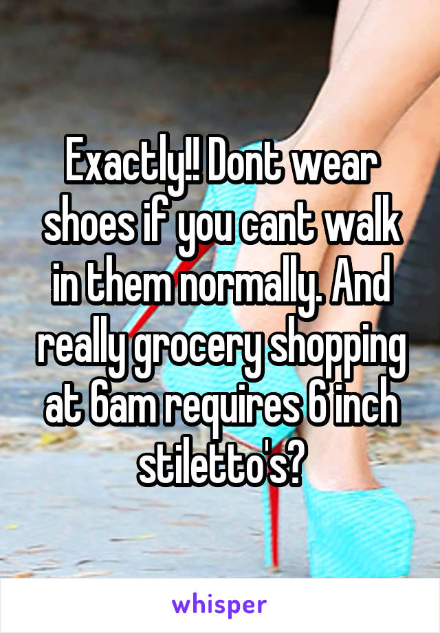 Exactly!! Dont wear shoes if you cant walk in them normally. And really grocery shopping at 6am requires 6 inch stiletto's?