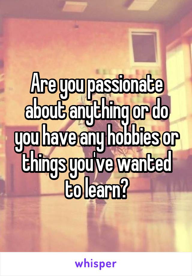 Are you passionate about anything or do you have any hobbies or things you've wanted to learn?