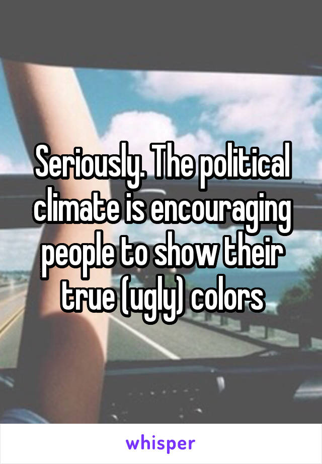 Seriously. The political climate is encouraging people to show their true (ugly) colors