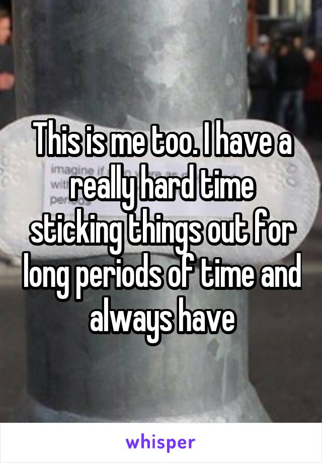 This is me too. I have a really hard time sticking things out for long periods of time and always have
