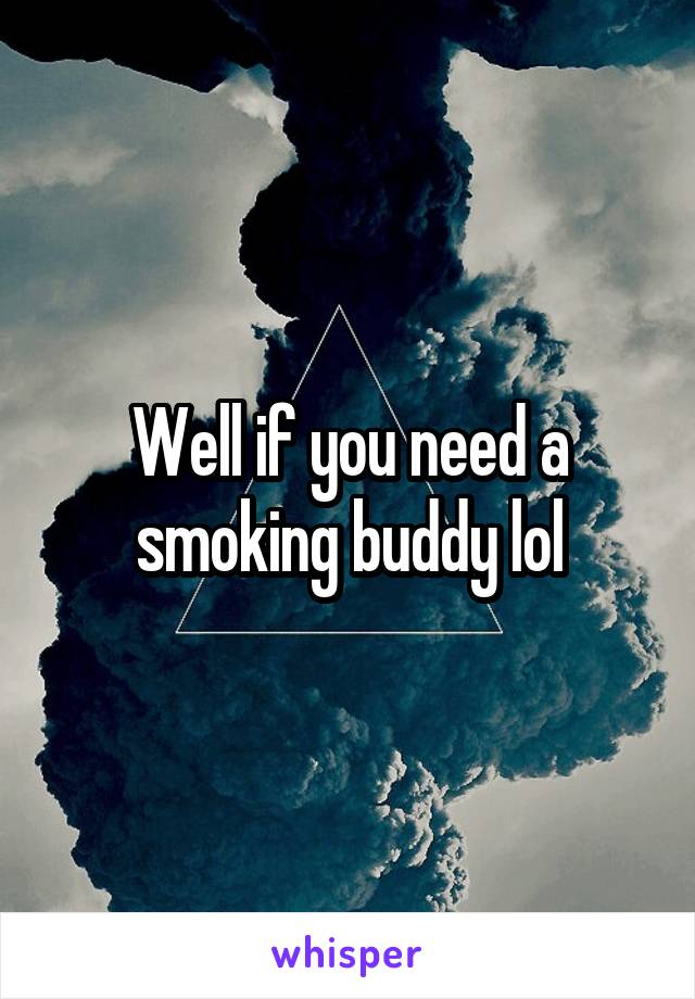 Well if you need a smoking buddy lol