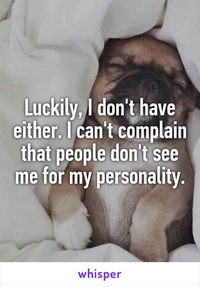 Luckily, I don't have either. I can't complain that people don't see me for my personality.