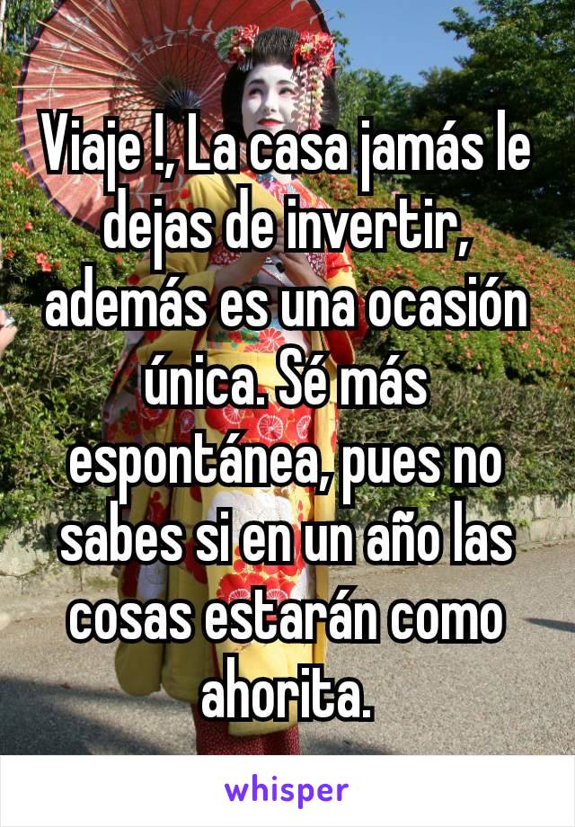 Viaje !, La casa jamás le dejas de invertir, además es una ocasión única. Sé más espontánea, pues no sabes si en un año las cosas estarán como ahorita.