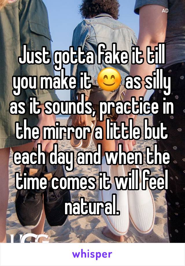 Just gotta fake it till you make it 😊 as silly as it sounds, practice in the mirror a little but each day and when the time comes it will feel natural. 