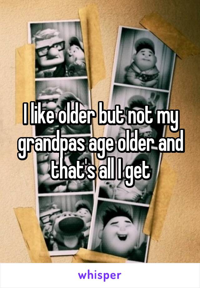I like older but not my grandpas age older and that's all I get
