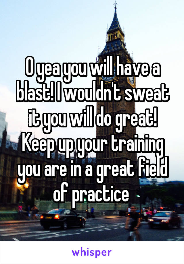 O yea you will have a blast! I wouldn't sweat it you will do great! Keep up your training you are in a great field of practice 
