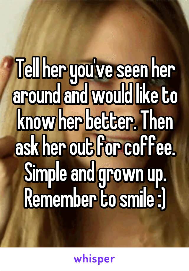 Tell her you've seen her around and would like to know her better. Then ask her out for coffee. Simple and grown up. Remember to smile :)
