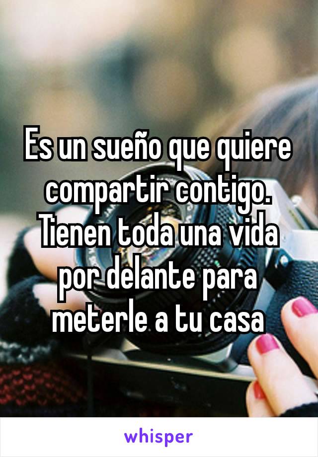 Es un sueño que quiere compartir contigo. Tienen toda una vida por delante para meterle a tu casa