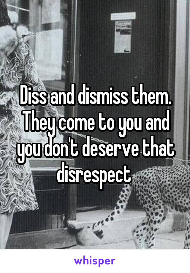 Diss and dismiss them. They come to you and you don't deserve that disrespect 