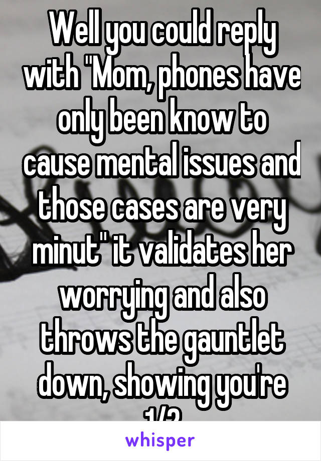 Well you could reply with "Mom, phones have only been know to cause mental issues and those cases are very minut" it validates her worrying and also throws the gauntlet down, showing you're 1/2
