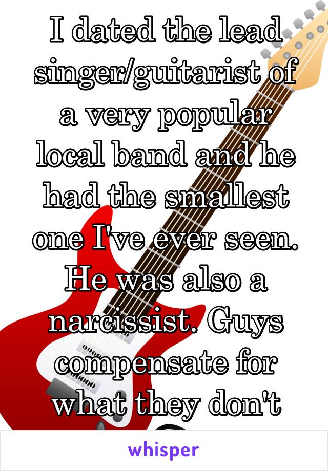 I dated the lead singer/guitarist of a very popular local band and he had the smallest one I've ever seen. He was also a narcissist. Guys compensate for what they don't have. 