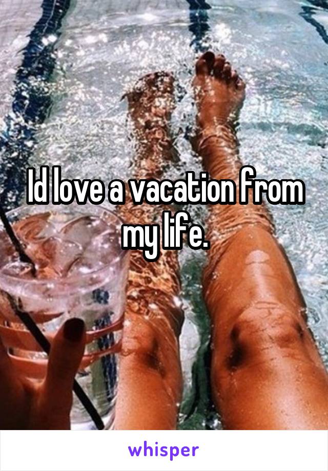 Id love a vacation from my life.
