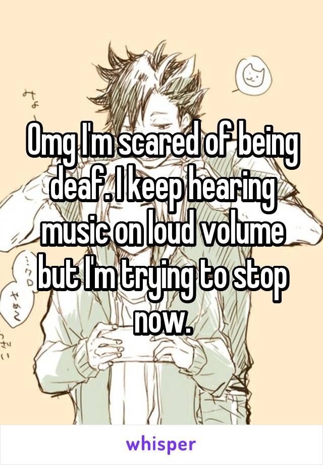 Omg I'm scared of being deaf. I keep hearing music on loud volume but I'm trying to stop now.