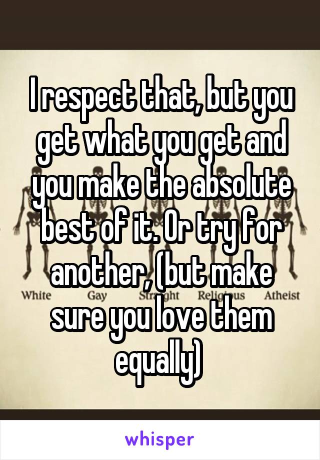 I respect that, but you get what you get and you make the absolute best of it. Or try for another, (but make sure you love them equally) 