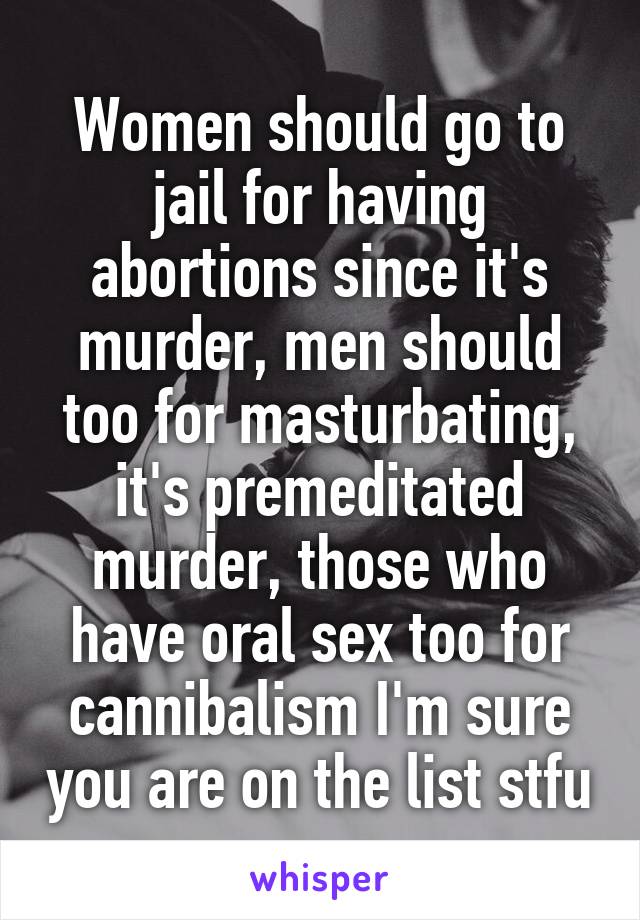 Women should go to jail for having abortions since it's murder, men should too for masturbating, it's premeditated murder, those who have oral sex too for cannibalism I'm sure you are on the list stfu