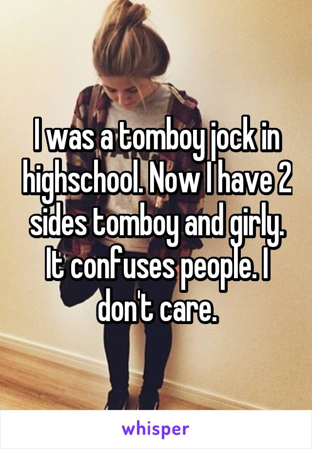 I was a tomboy jock in highschool. Now I have 2 sides tomboy and girly. It confuses people. I don't care.
