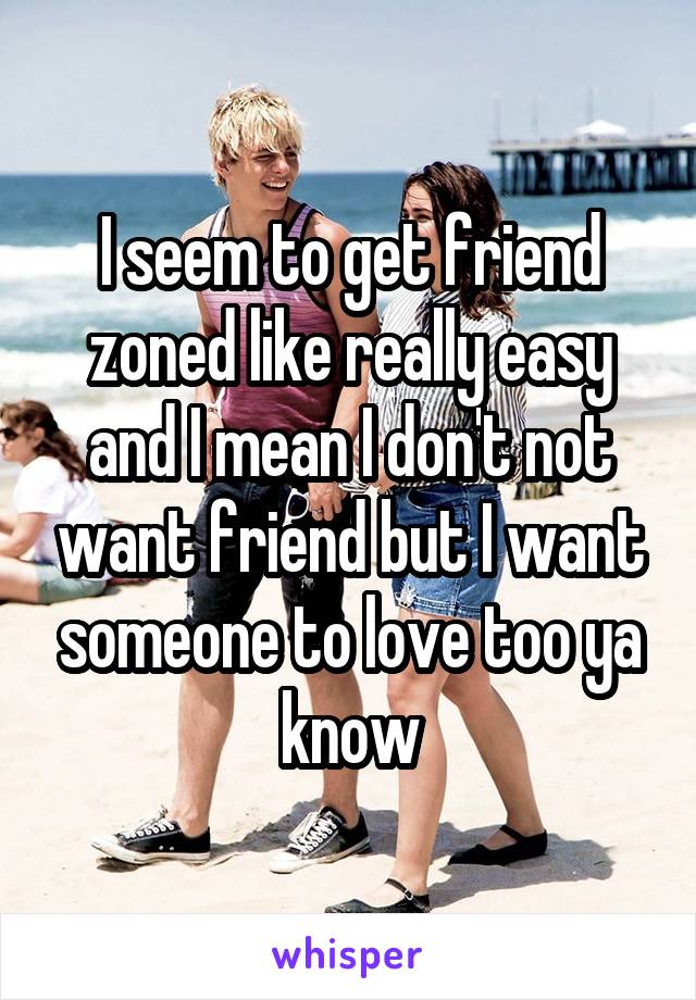 I seem to get friend zoned like really easy and I mean I don't not want friend but I want someone to love too ya know