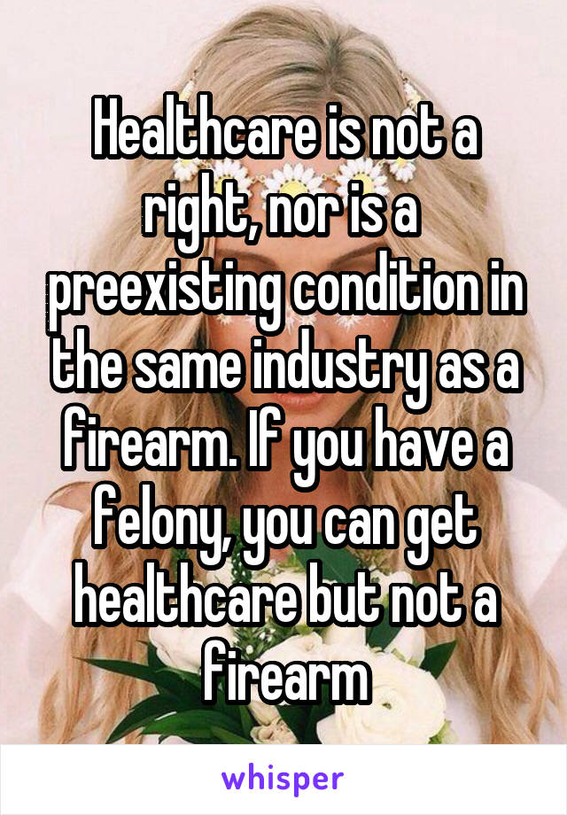 Healthcare is not a right, nor is a  preexisting condition in the same industry as a firearm. If you have a felony, you can get healthcare but not a firearm