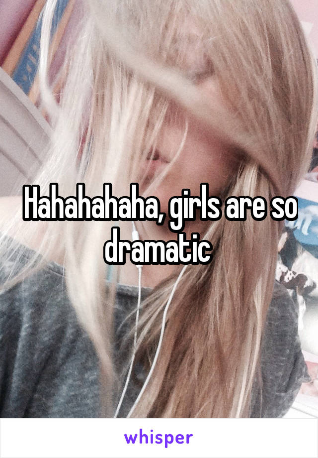 Hahahahaha, girls are so dramatic 