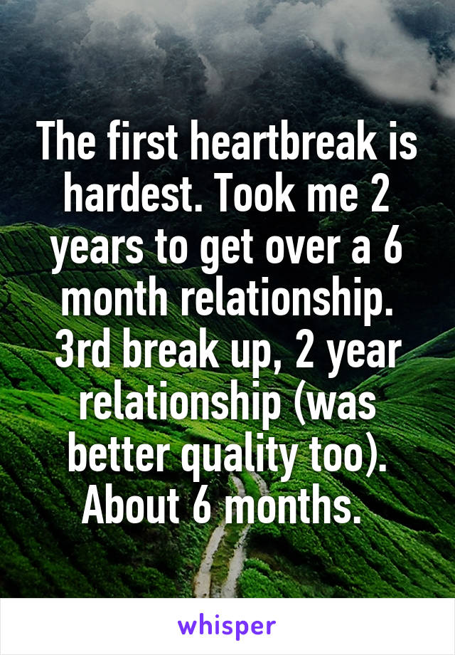 The first heartbreak is hardest. Took me 2 years to get over a 6 month relationship. 3rd break up, 2 year relationship (was better quality too). About 6 months. 