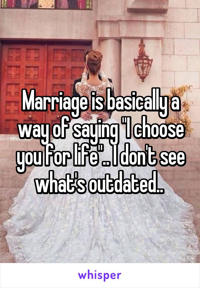 Marriage is basically a way of saying "I choose you for life".. I don't see what's outdated.. 