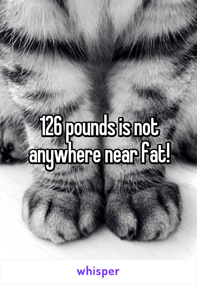 126 pounds is not anywhere near fat!