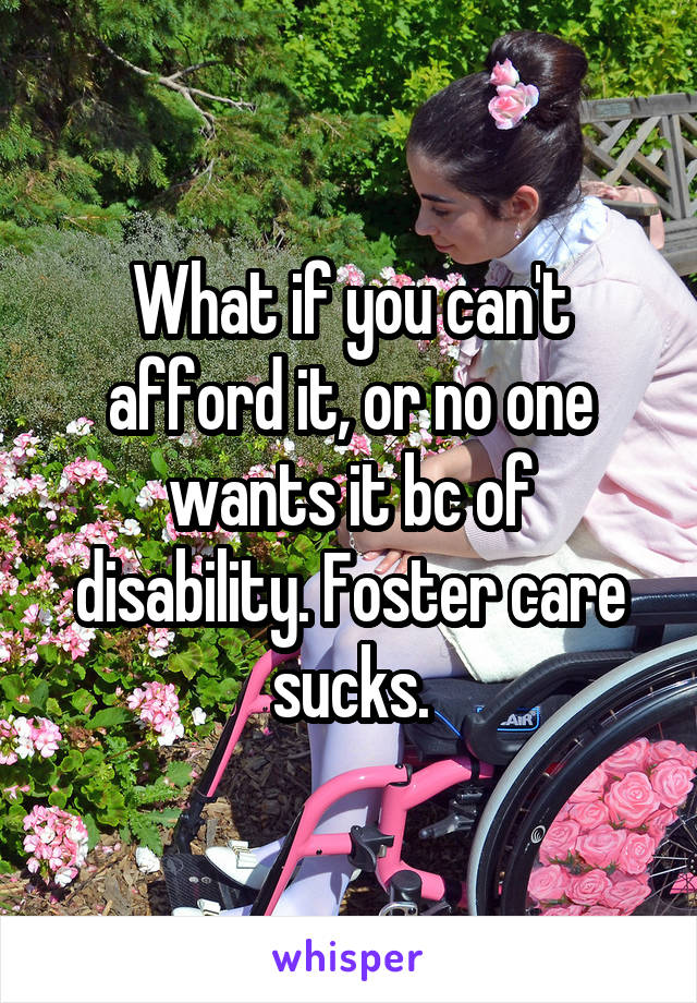 What if you can't afford it, or no one wants it bc of disability. Foster care sucks.