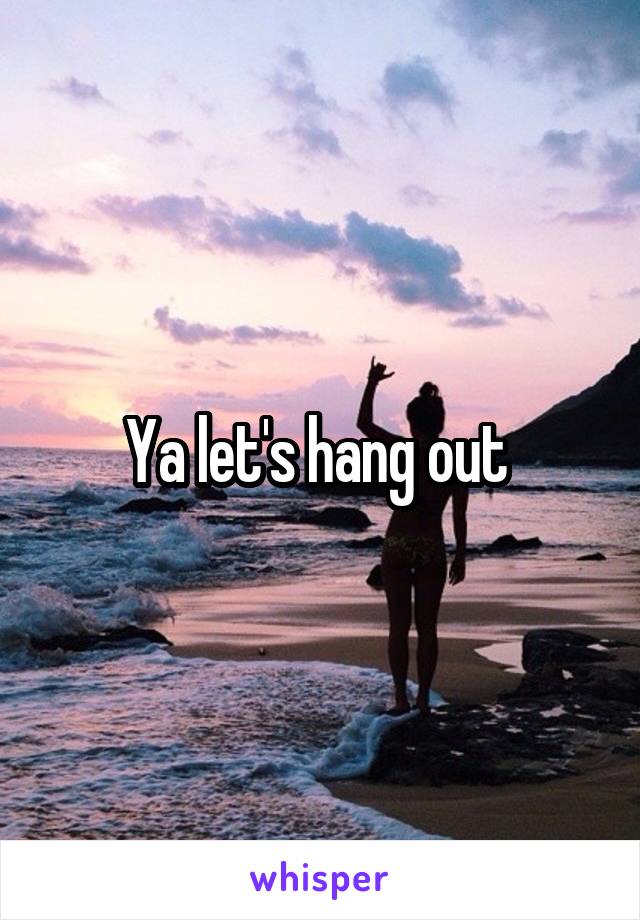 Ya let's hang out 