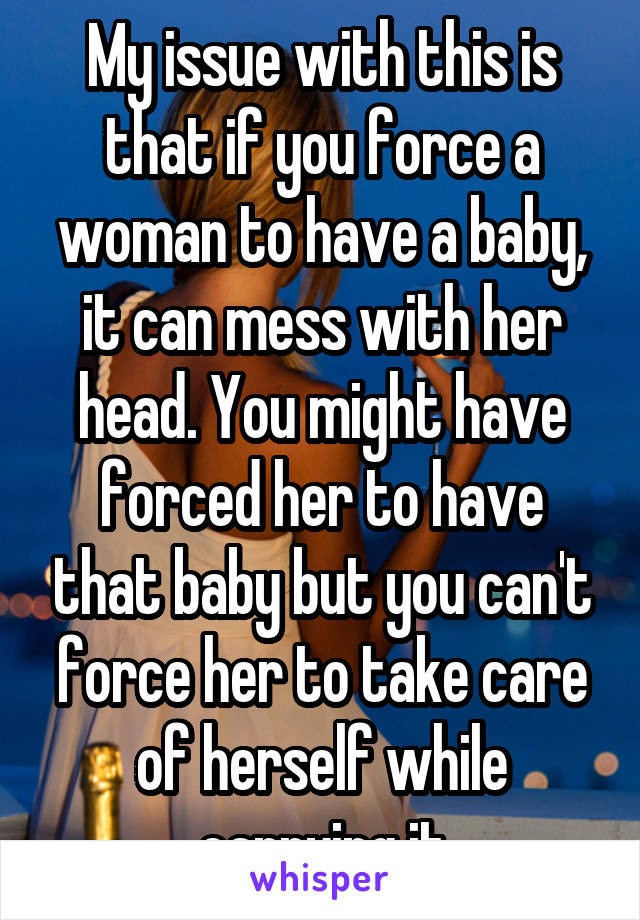 My issue with this is that if you force a woman to have a baby, it can mess with her head. You might have forced her to have that baby but you can't force her to take care of herself while carrying it