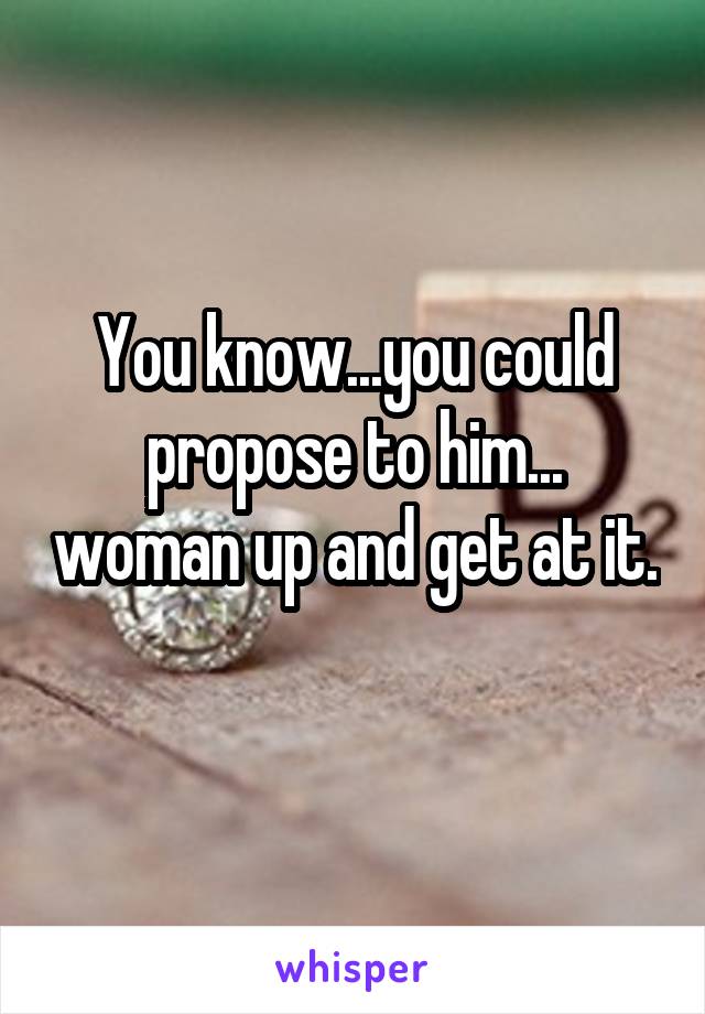 You know...you could propose to him... woman up and get at it. 