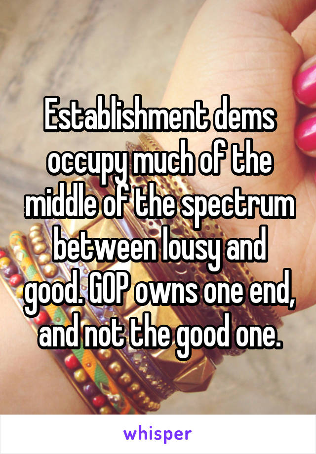 Establishment dems occupy much of the middle of the spectrum between lousy and good. GOP owns one end, and not the good one.