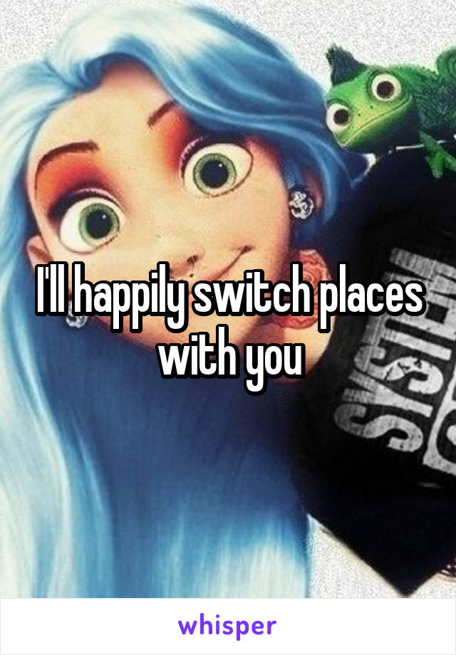 I'll happily switch places with you