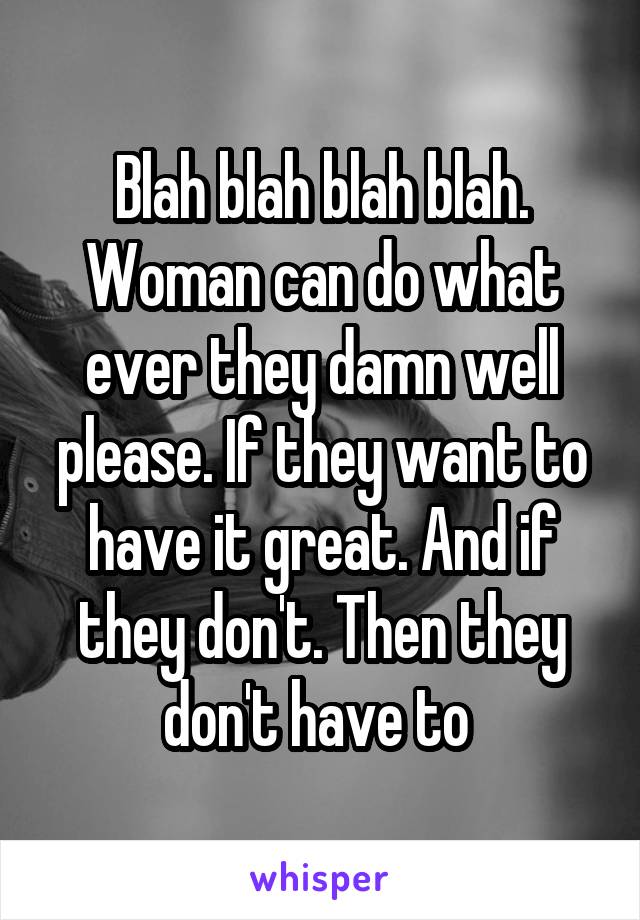 Blah blah blah blah. Woman can do what ever they damn well please. If they want to have it great. And if they don't. Then they don't have to 