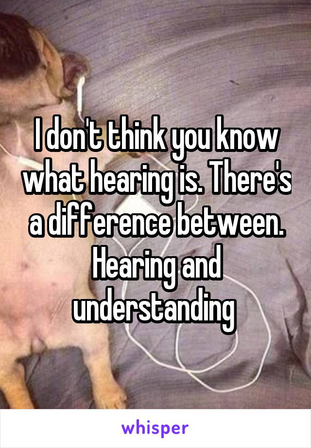 I don't think you know what hearing is. There's a difference between. Hearing and understanding 