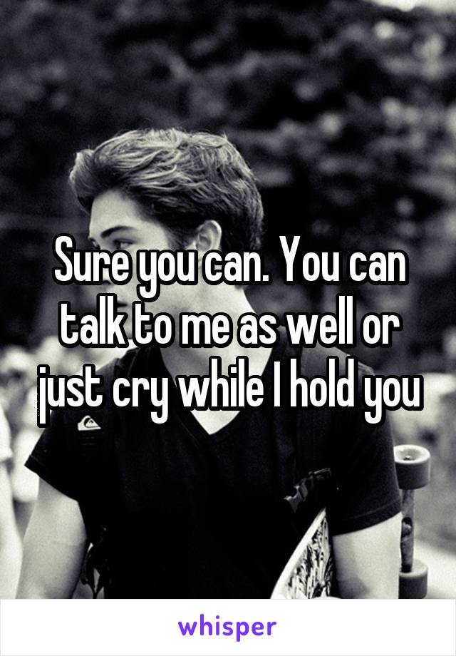 Sure you can. You can talk to me as well or just cry while I hold you