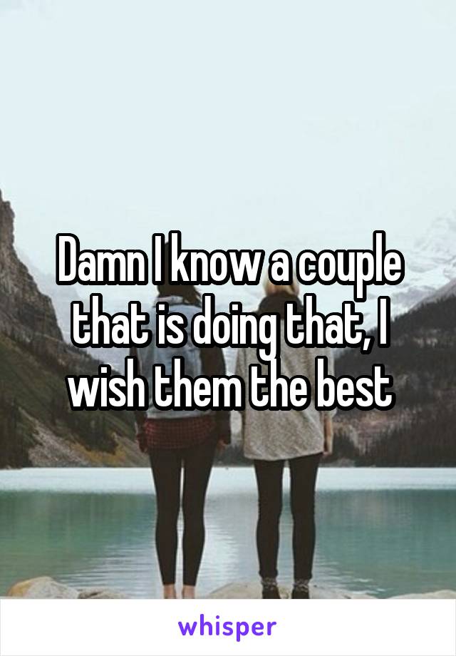 Damn I know a couple that is doing that, I wish them the best