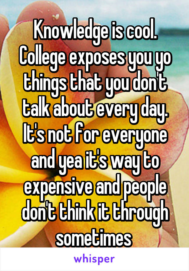 Knowledge is cool. College exposes you yo things that you don't talk about every day. It's not for everyone and yea it's way to expensive and people don't think it through sometimes 