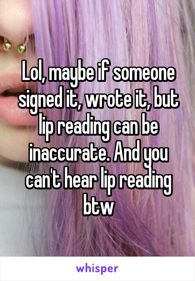 Lol, maybe if someone signed it, wrote it, but lip reading can be inaccurate. And you can't hear lip reading btw