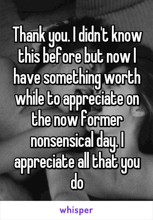 Thank you. I didn't know this before but now I have something worth while to appreciate on the now former nonsensical day. I appreciate all that you do